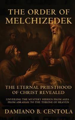The Order Of Melchizedek: The Eternal Priesthood Of Christ Revealed: Unveiling The Mystery Hidden From Ages - From Abraham To The Throne Of Heaven - Damiano B Centola - cover