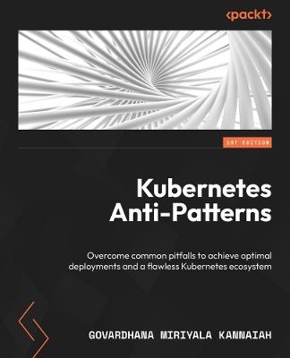 Kubernetes Anti-Patterns: Overcome common pitfalls to achieve optimal deployments and a flawless Kubernetes ecosystem - Govardhana Miriyala Kannaiah - cover