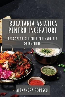 Bucătăria Asiatică pentru Începători: Descoperă Deliciile Culinare ale Orientului - Alexandra Popescu - cover