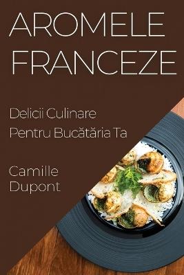 Aromele Franceze: Delicii Culinare Pentru Buc&#259;t&#259;ria Ta - Camille DuPont - cover