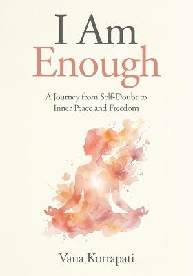 I am Enough: A Journey from Self-doubt to Inner Peace and Freedom - Vana Korrapati - cover