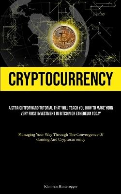 Cryptocurrency: A Straightforward Tutorial That Will Teach You How To Make Your Very First Investment In Bitcoin Or Ethereum Today (Managing Your Way Through The Convergence Of Gaming And Cryptocurrency) - Klemens Hinteregger - cover