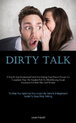 Dirty Talk: A Step By Step Instructional Guide For Making Your Partner Pleasure Go Completely Nuts The Simplest Path To Mind-blowing Sexual Encounters For Both Men And Women (To Help You Spice Up Your Love Life, Here Is A Beginner's Guide To Sexy Dirty Talking) - Jovan Fröschl - cover