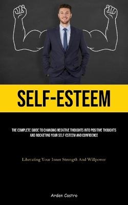 Self-Esteem: The Complete Guide To Changing Negative Thoughts Into Positive Thoughts And Rocketing Your Self-esteem And Confidence (Liberating Your Inner Strength And Willpower) - Arden Castro - cover