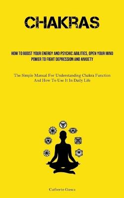 Chakras: How To Boost Your Energy And Psychic Abilities, Open Your Mind Power To Fight Depression And Anxiety (The Simple Manual For Understanding Chakra Function And How To Use It In Daily Life) - Cutberto Gasca - cover