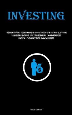 Investing: This Book Provides A Comprehensive Understanding Of Investments, Offering Valuable Insights And Advice For Both Novice And Experienced Investors To Enhance Their Financial Future - Titus Dennis - cover