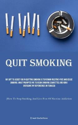 Quit Smoking: My Gift To Assist You In Quitting Smoking Is To Remain Nicotine-free And Cease Smoking. What Prompted Me To Begin Smoking Cigarettes And How I Overcame My Dependence On Tobacco (How To Stop Smoking And Live Free Of Nicotine Addiction) - Ernest Kochetkova - cover