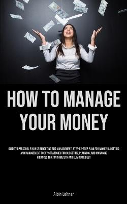 How To Manage Your Money: Guide To Personal Finance Budgeting And Management: Step-By-Step Plan For Money Budgeting And Management Today Strategies For Budgeting, Planning, And Managing Finances To Attain Wealth And Eliminate Debt - Albin Leitner - cover