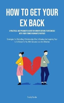 How to Get Your Ex Back: A Practical And Pragmatic Guide For Women Seeking To Reconcile With Their Former Romantic Partner (Strategies For Rekindling A Relationship After A Breakup And Inspiring Your Ex To Return To You With Genuine Love And Affection) - Freddy Hardin - cover