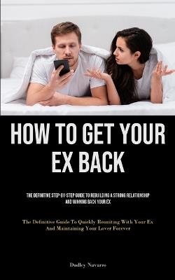 How to Get Your Ex Back: The Definitive Step-By-Step Guide To Rebuilding A Strong Relationship And Winning Back Your Ex (The Definitive Guide To Quickly Reuniting With Your Ex And Maintaining Your Lover Forever) - Dudley Navarro - cover