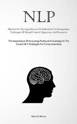 Nlp: Methods For Exerting Influence On Individuals Via Manipulative Techniques Of Mental Control, Hypnotism, And Persuasion (The Importance Of Acquiring Profound Knowledge In The Covert NLP Strategies For Comprehending) - Hinrich Weise - cover
