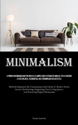 Minimalism: A Primer On Minimalism For Novices A Simple And Systematic Manual For Achieving A Streamlined, Reoriented, And Uncomplicated Lifestyle (Methods Employed By Contemporary Individuals To Reduce Stress Include Decluttering, Organizing Their Living Spaces, And - Vanda António - cover