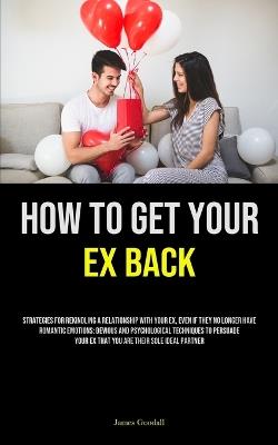 How to Get Your Ex Back: Strategies For Rekindling A Relationship With Your Ex, Even If They No Longer Have Romantic Emotions: Devious And Psychological Techniques To Persuade Your Ex That You Are Their Sole Ideal Partner - James Goodall - cover
