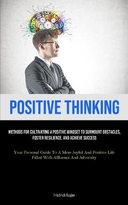 Positive Thinking: Methods For Cultivating A Positive Mindset To Surmount Obstacles, Foster Resilience, And Achieve Success (Your Personal Guide To A More Joyful And Positive Life Filled With Affluence And Adversity) - Friedrich Kogler - cover