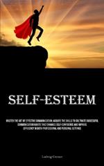 Self-Esteem: Master The Art Of Effective Communication: Acquire The Skills To Cultivate Successful Communication Habits That Enhance Self-Confidence And Improve Efficiency In Both Professional And Personal Settings