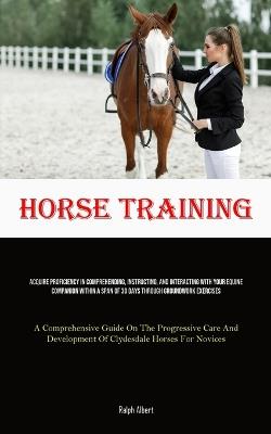 Horse Training: Acquire Proficiency In Comprehending, Instructing, And Interacting With Your Equine Companion Within A Span Of 30 Days Through Groundwork Exercises (A Comprehensive Guide On The Progressive Care And Development Of Clydesdale Horses For Novices) - Ralph Albert - cover
