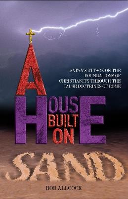 A House Built on Sand: Satan's attack on the foundations of Christianity through the false doctrines of Rome - Rob Allcock - cover