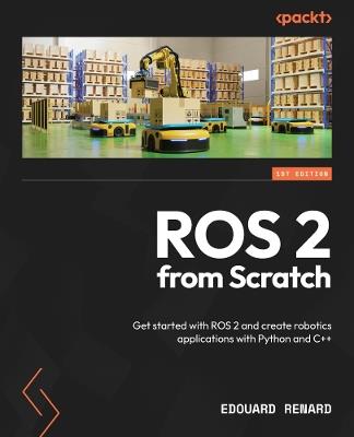 ROS 2 from Scratch: Get started with ROS 2 and create robotics applications with Python and C++ - Edouard Renard - cover