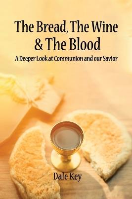 The Bread, The Wine & The Blood: A Deeper Look at Communion and Our Savior - Dale Key - cover