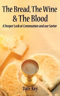 The Bread, The Wine & The Blood: A Deeper Look at Communion and Our Savior - Dale Key - cover