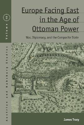 Europe Facing East in the Age of Ottoman Power: War, Diplomacy, and the Composite State - James Tracy - cover