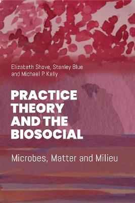 Practice Theory and the Biosocial: Microbes, Matter and Milieu - Elizabeth Shove,Stanley Blue,Mike P. Kelly - cover