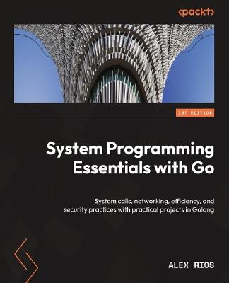 System Programming Essentials with Go: System calls, networking, efficiency, and security practices with practical projects in Golang - Alex Rios - cover