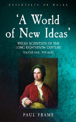 ‘A World of New Ideas’, 1650–1820: Welsh Scientists of the Long Eighteenth Century, Volume 1: The Isles - Paul Frame - cover