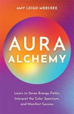 Aura Alchemy: Learn to Sense Energy Fields, Interpret the Colour Spectrum and Manifest Success