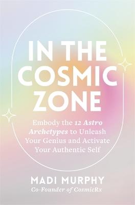 In the Cosmic Zone: Embody the 12 Astro Archetypes to Unleash Your Genius and Activate Your Authentic Self - Madi Murphy - cover
