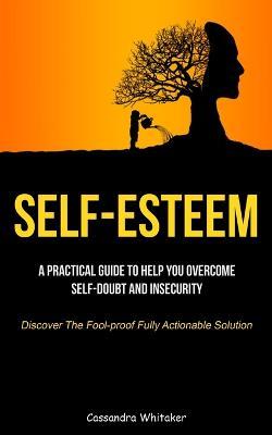 Self-Esteem: A Practical Guide To Help You Overcome Self-doubt And Insecurity (Discover The Fool-proof Fully Actionable Solution) - Cassandra Whitaker - cover