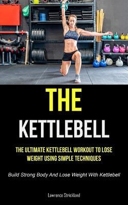 The Kettlebell: The Ultimate Kettlebell Workout To Lose Weight Using Simple Techniques (Build Strong Body And Lose Weight With Kettlebell) - Lawrence Strickland - cover
