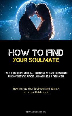 How To Find Your Soulmate: Find Out How To Find A Soul Mate In Amazingly Straightforward And Undiscovered Ways Without Losing Your Soul In The Process (How To Find Your Soulmate And Begin A Successful Relationship) - Thurman Christensen - cover