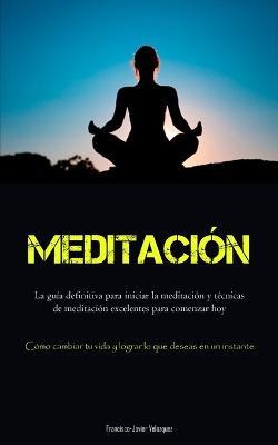 Meditacion: La guia definitiva para iniciar la meditacion y tecnicas de meditacion excelentes para comenzar hoy (Como cambiar tu vida y lograr lo que deseas en un instante) - Francisco-Javier Velazquez - cover