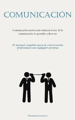 Comunicacion: Comunicacion asertiva sin violencia el arte de la comunicacion es aprender a decir no (El manual completo para la conversacion profesional con cualquier persona) - Demetrio Caceres - cover