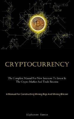 Cryptocurrency: The Complete Manual For New Investors To Invest In The Crypto Market And Trade Bitcoins (A Manual For Constructing Mining Rigs And Mining Bitcoin) - Alphonse Ramos - cover