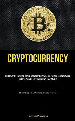 Cryptocurrency: Realizing The Potential Of The Market For Digital Currencies A Comprehensive Guide To Trading Cryptocurrency Confidently (Investing In Cryptocurrency Assets) - Haywood Mendoza - cover