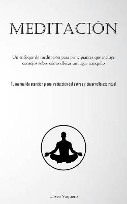 Meditacion: Un enfoque de meditacion para principiantes que incluye consejos sobre como ubicar un lugar tranquilo (Tu manual de atencion plena: reduccion del estres y desarrollo espiritual) - Eliseo Vaquero - cover