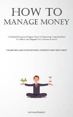 How To Manage Money: A Financial Management Program Aimed At Empowering Young Individuals To Cultivate And Safeguard Their Economic Resources (Cease Impulsive Expenditures, Expedite Debt Repayment) - Antoine Robert - cover