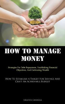 How To Manage Money: Strategies For Debt Repayment, Establishing Financial Objectives, And Cultivating Wealth (How To Establish A Target For Savings And Craft An Achievable Budget) - Sebastien Chisholm - cover