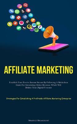 Affiliate Marketing: Establish Your Passive Income Stream By Following A Meticulous Guide For Generating Online Revenue, Which Will Bolster Your Digital Presence (Strategies For Establishing A Profitable Affiliate Marketing Enterprise) - Maurice Broadbent - cover