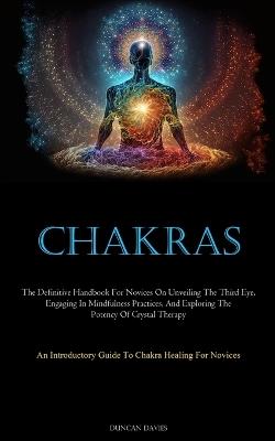 Chakras: The Definitive Handbook For Novices On Unveiling The Third Eye, Engaging In Mindfulness Practices, And Exploring The Potency Of Crystal Therapy (An Introductory Guide To Chakra Healing For Novices) - Duncan Davies - cover