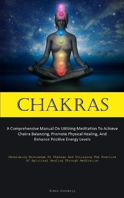 Chakras: A Comprehensive Manual On Utilizing Meditation To Achieve Chakra Balancing, Promote Physical Healing, And Enhance Positive Energy Levels (Developing Knowledge Of Chakras And Utilizing The Practice Of Spiritual Healing Through Meditation) - Glenn Donnelly - cover