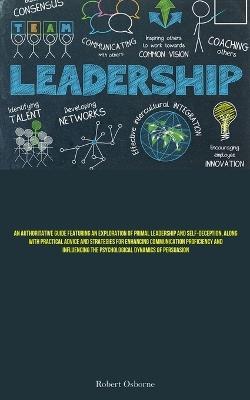 Leadership: An Authoritative Guide Featuring An Exploration Of Primal Leadership And Self-deception, Along With Practical Advice And Strategies For Enhancing Communication Proficiency And Influencing The Psychological Dynamics Of Persuasion - Robert Osborne - cover