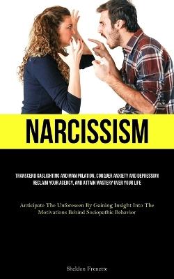 Narcissism: Transcend Gaslighting And Manipulation, Conquer Anxiety And Depression, Reclaim Your Agency, And Attain Mastery Over Your Life (Anticipate The Unforeseen By Gaining Insight Into The Motivations Behind Sociopathic Behavior) - Sheldon Frenette - cover