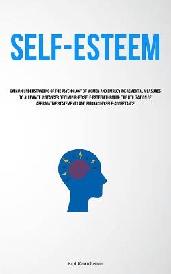 Self-Esteem: Gain An Understanding Of The Psychology Of Women And Employ Incremental Measures To Alleviate Instances Of Diminished Self-Esteem Through The Utilization Of Affirmative Statements And Embracing Self-Acceptance - Rod Beauchemin - cover