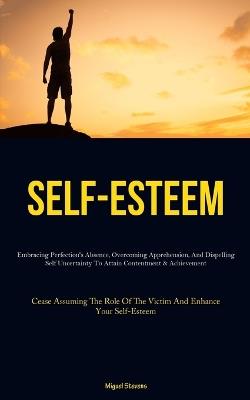 Self-Esteem: Embracing Perfection's Absence, Overcoming Apprehension, And Dispelling Self Uncertainty To Attain Contentment & Achievement (Cease Assuming The Role Of The Victim And Enhance Your Self-Esteem) - Miguel Stevens - cover