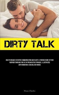Dirty Talk: How To Engage In Erotic Communication And Elicit A Strong Desire In Your Partner Through The Use Of Provocative Phrases, Illustrated With Numerous Sensual Instances - Shane Charles - cover