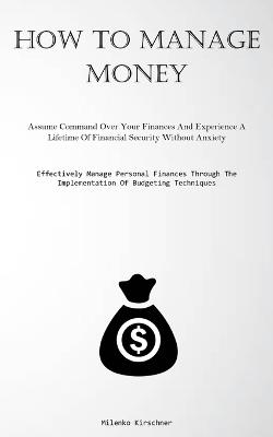 How To Manage Money: Assume Command Over Your Finances And Experience A Lifetime Of Financial Security Without Anxiety (Effectively Manage Personal Finances Through The Implementation Of Budgeting Techniques) - Milenko Kirschner - cover