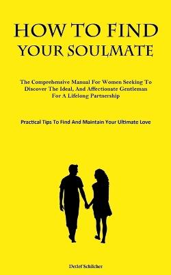 How To Find Your Soulmate: The Comprehensive Manual For Women Seeking To Discover The Ideal, And Affectionate Gentleman For A Lifelong Partnership (Practical Tips To Find And Maintain Your Ultimate Love) - Detlef Schilcher - cover